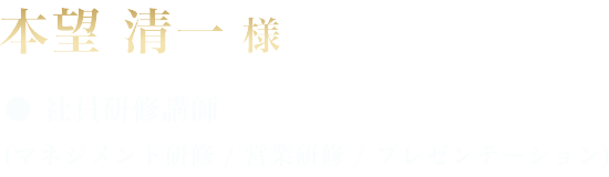 本望 清一 様 ●社員研修講師 (マネジメント研修 / 営業研修 / プレゼンテーション)